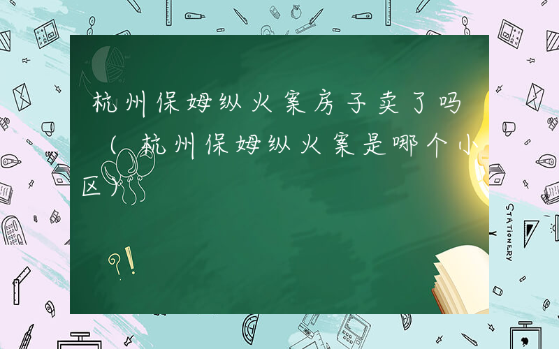 杭州保姆纵火案房子卖了吗 (杭州保姆纵火案是哪个小区)